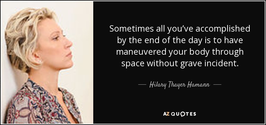 Sometimes all you’ve accomplished by the end of the day is to have maneuvered your body through space without grave incident. - Hilary Thayer Hamann