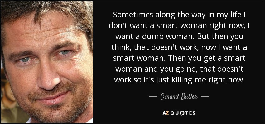 Sometimes along the way in my life I don't want a smart woman right now, I want a dumb woman. But then you think, that doesn't work, now I want a smart woman. Then you get a smart woman and you go no, that doesn't work so it's just killing me right now. - Gerard Butler