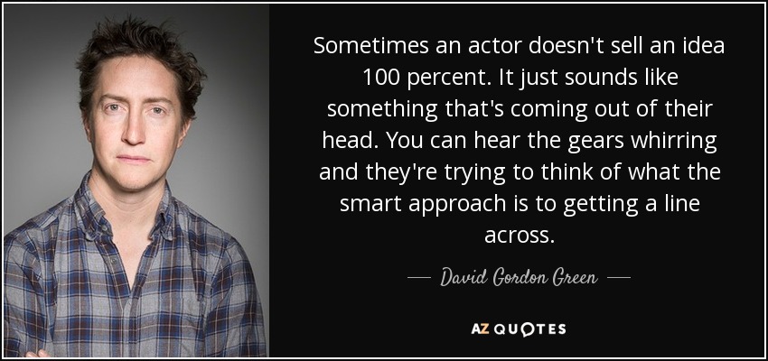 Sometimes an actor doesn't sell an idea 100 percent. It just sounds like something that's coming out of their head. You can hear the gears whirring and they're trying to think of what the smart approach is to getting a line across. - David Gordon Green