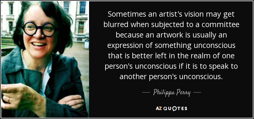 Sometimes an artist's vision may get blurred when subjected to a committee because an artwork is usually an expression of something unconscious that is better left in the realm of one person's unconscious if it is to speak to another person's unconscious. - Philippa Perry