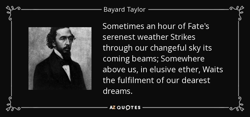Sometimes an hour of Fate's serenest weather Strikes through our changeful sky its coming beams; Somewhere above us, in elusive ether, Waits the fulfilment of our dearest dreams. - Bayard Taylor