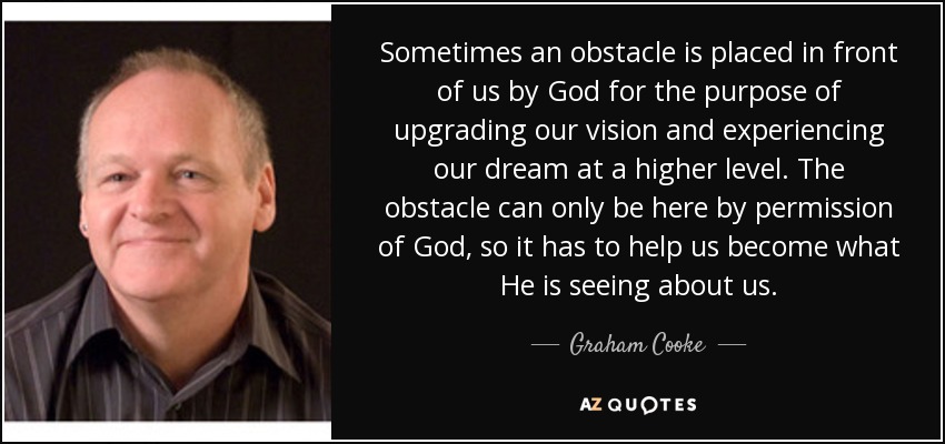 Sometimes an obstacle is placed in front of us by God for the purpose of upgrading our vision and experiencing our dream at a higher level. The obstacle can only be here by permission of God, so it has to help us become what He is seeing about us. - Graham Cooke