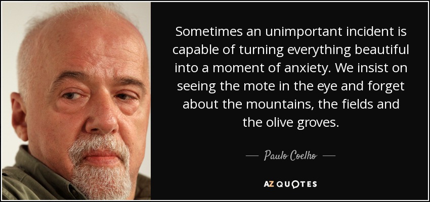 Sometimes an unimportant incident is capable of turning everything beautiful into a moment of anxiety. We insist on seeing the mote in the eye and forget about the mountains, the fields and the olive groves. - Paulo Coelho