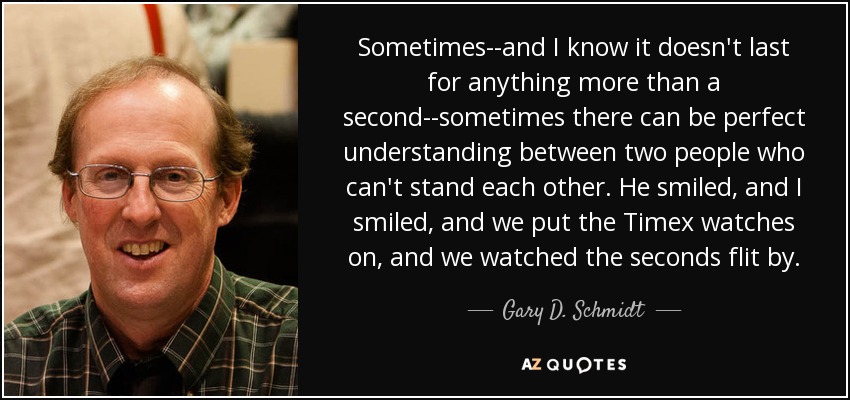 Sometimes--and I know it doesn't last for anything more than a second--sometimes there can be perfect understanding between two people who can't stand each other. He smiled, and I smiled, and we put the Timex watches on, and we watched the seconds flit by. - Gary D. Schmidt