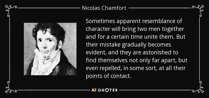 Sometimes apparent resemblance of character will bring two men together and for a certain time unite them. But their mistake gradually becomes evident, and they are astonished to find themselves not only far apart, but even repelled, in some sort, at all their points of contact. - Nicolas Chamfort