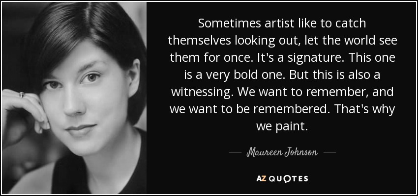 Sometimes artist like to catch themselves looking out, let the world see them for once. It's a signature. This one is a very bold one. But this is also a witnessing. We want to remember, and we want to be remembered. That's why we paint. - Maureen Johnson