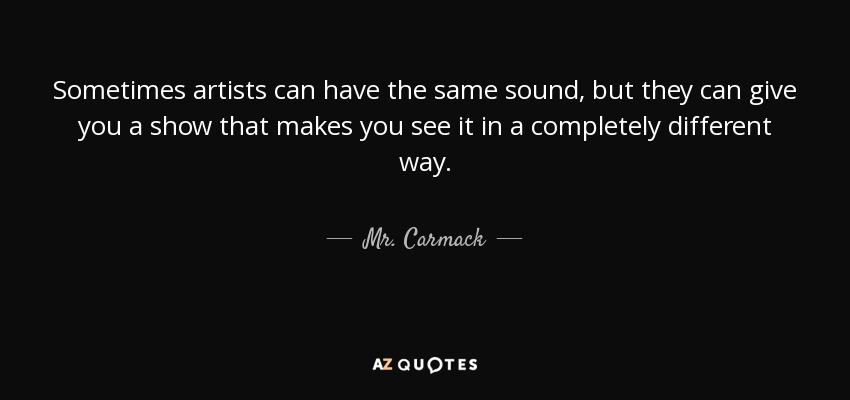 Sometimes artists can have the same sound, but they can give you a show that makes you see it in a completely different way. - Mr. Carmack