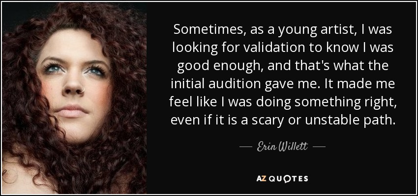 Sometimes, as a young artist, I was looking for validation to know I was good enough, and that's what the initial audition gave me. It made me feel like I was doing something right, even if it is a scary or unstable path. - Erin Willett