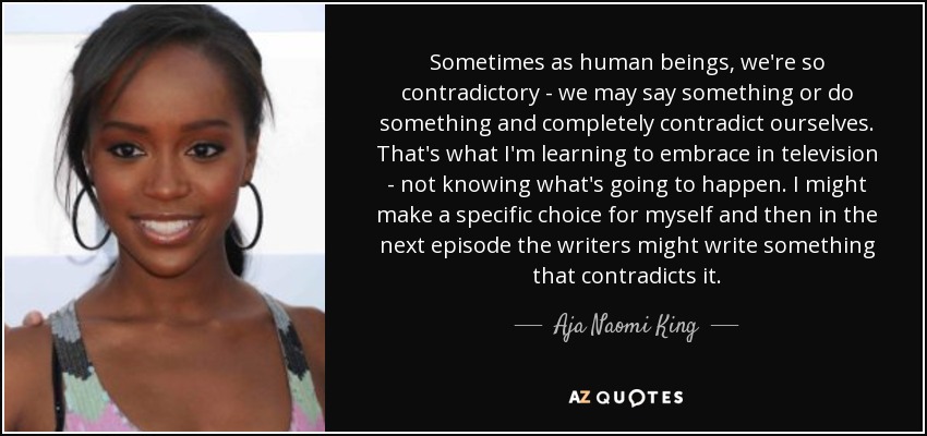 Sometimes as human beings, we're so contradictory - we may say something or do something and completely contradict ourselves. That's what I'm learning to embrace in television - not knowing what's going to happen. I might make a specific choice for myself and then in the next episode the writers might write something that contradicts it. - Aja Naomi King