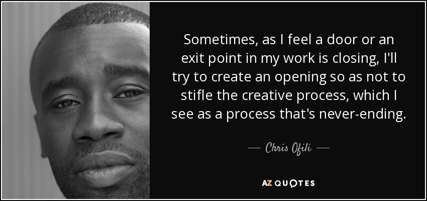 Sometimes, as I feel a door or an exit point in my work is closing, I'll try to create an opening so as not to stifle the creative process, which I see as a process that's never-ending. - Chris Ofili