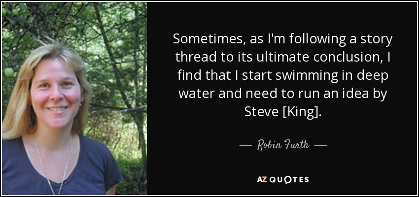 Sometimes, as I'm following a story thread to its ultimate conclusion, I find that I start swimming in deep water and need to run an idea by Steve [King]. - Robin Furth