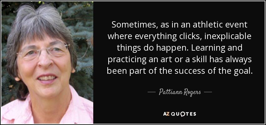 Sometimes, as in an athletic event where everything clicks, inexplicable things do happen. Learning and practicing an art or a skill has always been part of the success of the goal. - Pattiann Rogers