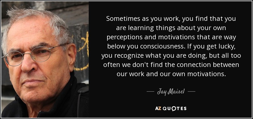 Sometimes as you work, you find that you are learning things about your own perceptions and motivations that are way below you consciousness. If you get lucky, you recognize what you are doing, but all too often we don't find the connection between our work and our own motivations. - Jay Maisel