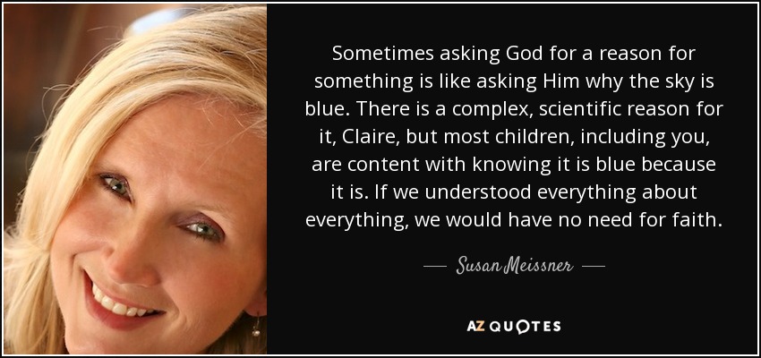 Sometimes asking God for a reason for something is like asking Him why the sky is blue. There is a complex, scientific reason for it, Claire, but most children, including you, are content with knowing it is blue because it is. If we understood everything about everything, we would have no need for faith. - Susan Meissner