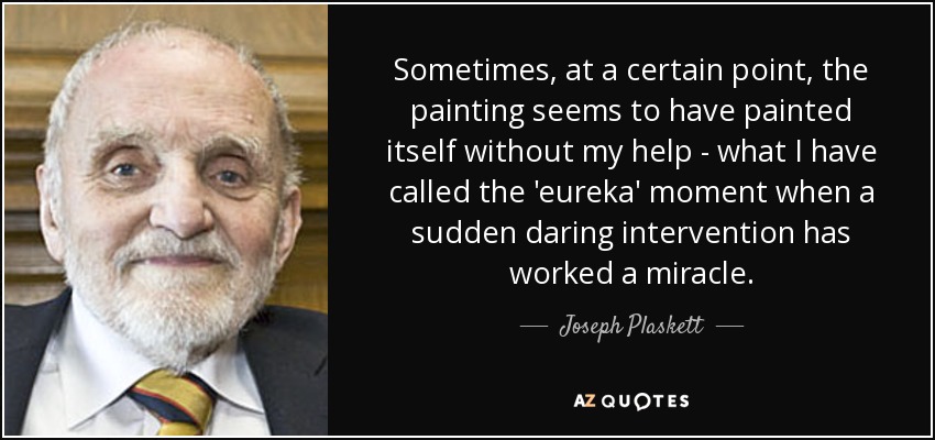 Sometimes, at a certain point, the painting seems to have painted itself without my help - what I have called the 'eureka' moment when a sudden daring intervention has worked a miracle. - Joseph Plaskett