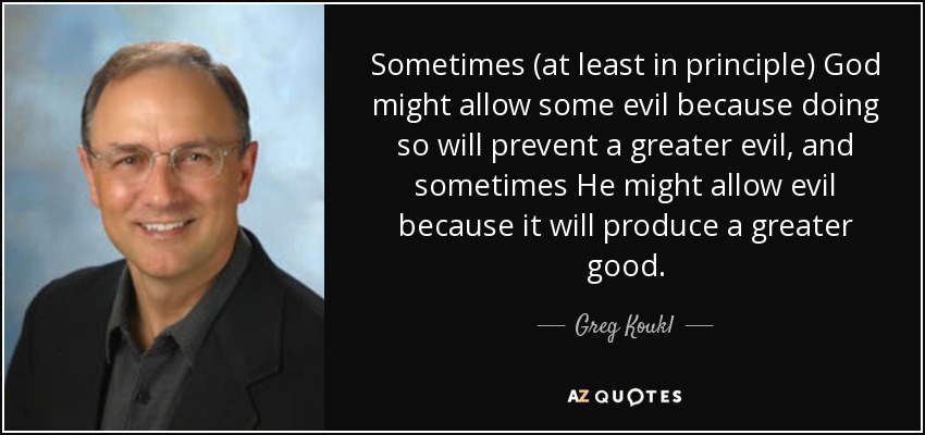 Sometimes (at least in principle) God might allow some evil because doing so will prevent a greater evil, and sometimes He might allow evil because it will produce a greater good. - Greg Koukl