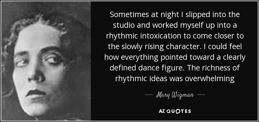 Sometimes at night I slipped into the studio and worked myself up into a rhythmic intoxication to come closer to the slowly rising character. I could feel how everything pointed toward a clearly defined dance figure. The richness of rhythmic ideas was overwhelming - Mary Wigman
