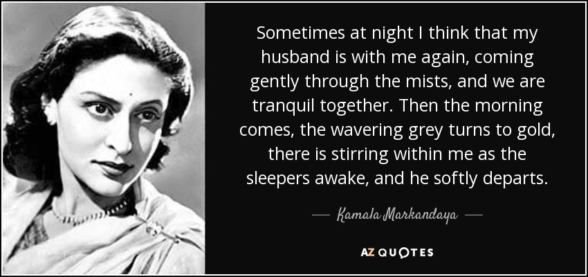 Sometimes at night I think that my husband is with me again, coming gently through the mists, and we are tranquil together. Then the morning comes, the wavering grey turns to gold, there is stirring within me as the sleepers awake, and he softly departs. - Kamala Markandaya