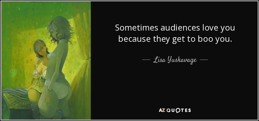 Sometimes audiences love you because they get to boo you. - Lisa Yuskavage