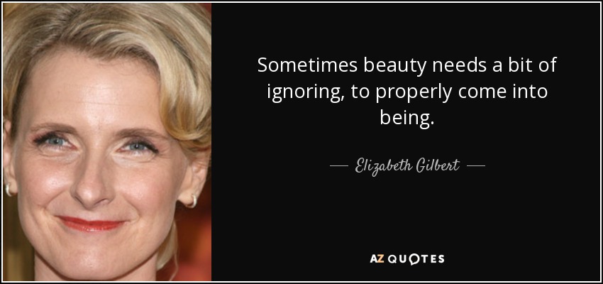 Sometimes beauty needs a bit of ignoring, to properly come into being. - Elizabeth Gilbert
