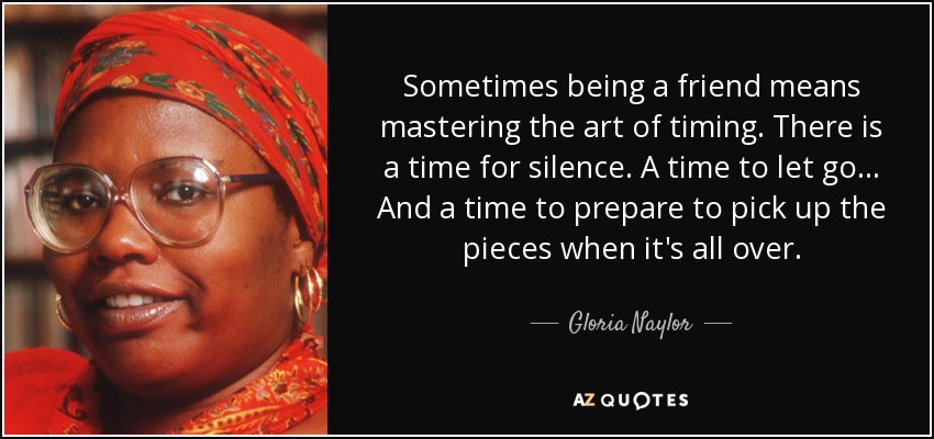 Sometimes being a friend means mastering the art of timing. There is a time for silence. A time to let go... And a time to prepare to pick up the pieces when it's all over. - Gloria Naylor