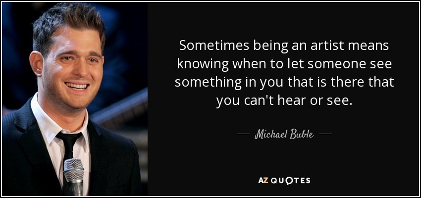 Sometimes being an artist means knowing when to let someone see something in you that is there that you can't hear or see. - Michael Buble