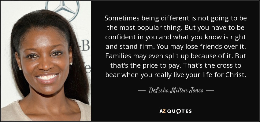 Sometimes being different is not going to be the most popular thing. But you have to be confident in you and what you know is right and stand firm. You may lose friends over it. Families may even split up because of it. But that's the price to pay. That's the cross to bear when you really live your life for Christ. - DeLisha Milton-Jones