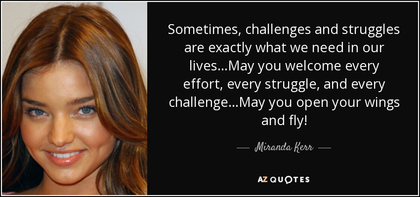 Sometimes, challenges and struggles are exactly what we need in our lives...May you welcome every effort, every struggle, and every challenge...May you open your wings and fly! - Miranda Kerr