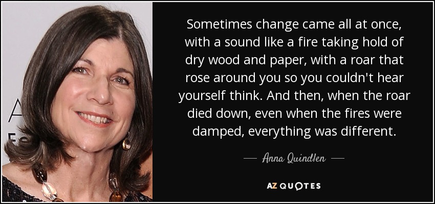 Sometimes change came all at once, with a sound like a fire taking hold of dry wood and paper, with a roar that rose around you so you couldn't hear yourself think. And then, when the roar died down, even when the fires were damped, everything was different. - Anna Quindlen