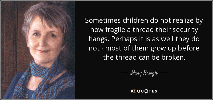 Sometimes children do not realize by how fragile a thread their security hangs. Perhaps it is as well they do not - most of them grow up before the thread can be broken. - Mary Balogh