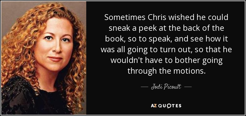 Sometimes Chris wished he could sneak a peek at the back of the book, so to speak, and see how it was all going to turn out, so that he wouldn't have to bother going through the motions. - Jodi Picoult
