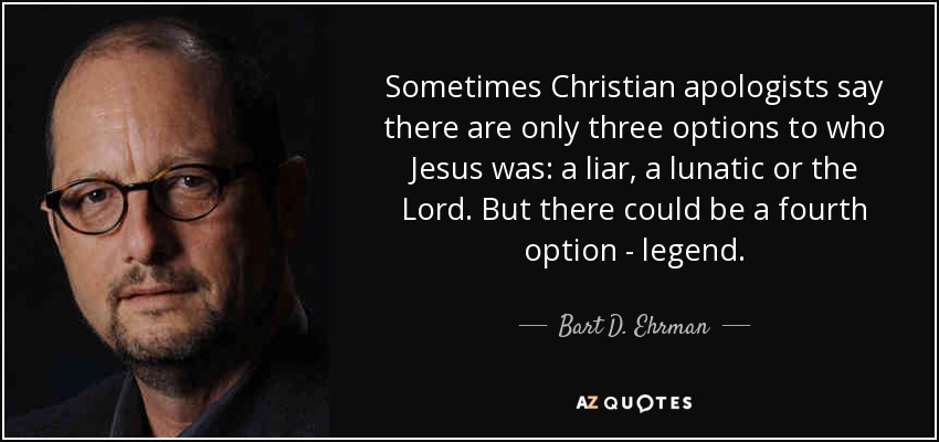 Sometimes Christian apologists say there are only three options to who Jesus was: a liar, a lunatic or the Lord. But there could be a fourth option - legend. - Bart D. Ehrman