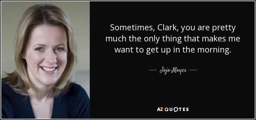 Sometimes, Clark, you are pretty much the only thing that makes me want to get up in the morning. - Jojo Moyes