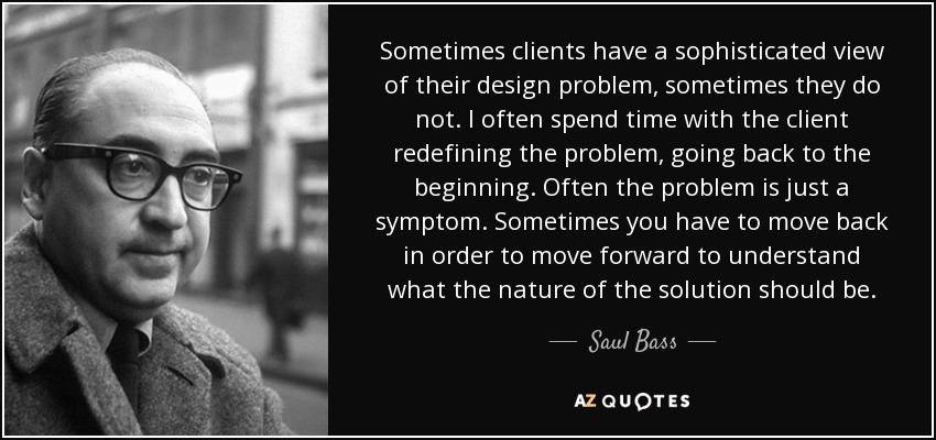 Sometimes clients have a sophisticated view of their design problem, sometimes they do not. I often spend time with the client redefining the problem, going back to the beginning. Often the problem is just a symptom. Sometimes you have to move back in order to move forward to understand what the nature of the solution should be. - Saul Bass