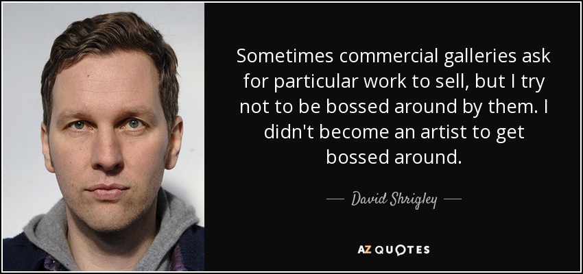 Sometimes commercial galleries ask for particular work to sell, but I try not to be bossed around by them. I didn't become an artist to get bossed around. - David Shrigley