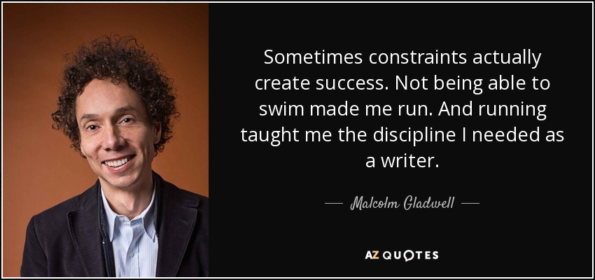Sometimes constraints actually create success. Not being able to swim made me run. And running taught me the discipline I needed as a writer. - Malcolm Gladwell