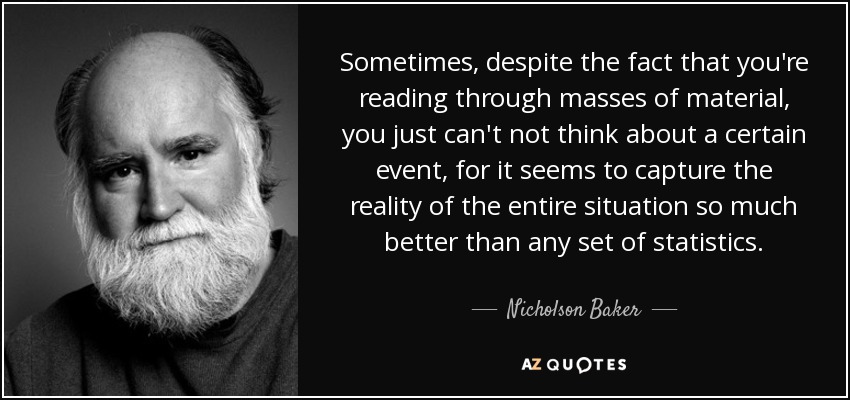 Sometimes, despite the fact that you're reading through masses of material, you just can't not think about a certain event, for it seems to capture the reality of the entire situation so much better than any set of statistics. - Nicholson Baker