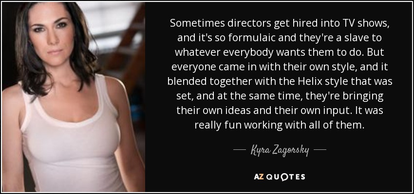 Sometimes directors get hired into TV shows, and it's so formulaic and they're a slave to whatever everybody wants them to do. But everyone came in with their own style, and it blended together with the Helix style that was set, and at the same time, they're bringing their own ideas and their own input. It was really fun working with all of them. - Kyra Zagorsky