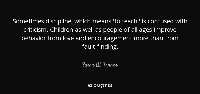 Sometimes discipline, which means 'to teach,' is confused with criticism. Children-as well as people of all ages-improve behavior from love and encouragement more than from fault-finding. - Susan W. Tanner
