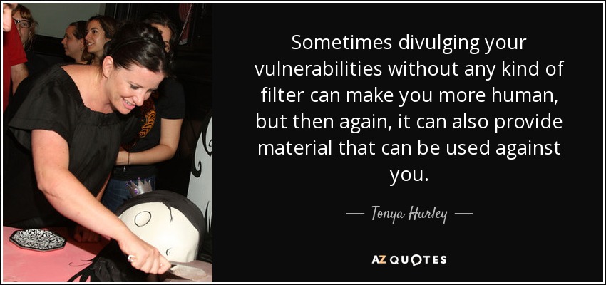 Sometimes divulging your vulnerabilities without any kind of filter can make you more human, but then again, it can also provide material that can be used against you. - Tonya Hurley