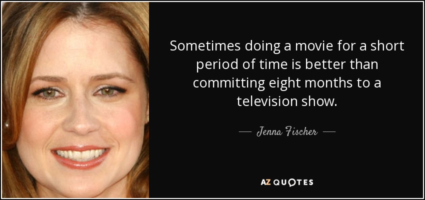 Sometimes doing a movie for a short period of time is better than committing eight months to a television show. - Jenna Fischer