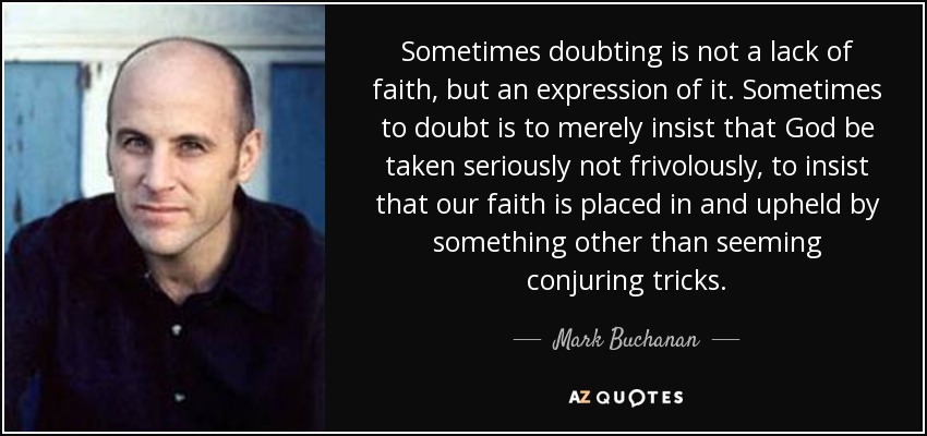 Sometimes doubting is not a lack of faith, but an expression of it. Sometimes to doubt is to merely insist that God be taken seriously not frivolously, to insist that our faith is placed in and upheld by something other than seeming conjuring tricks. - Mark Buchanan