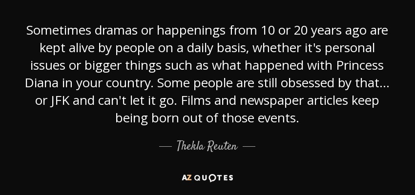 Sometimes dramas or happenings from 10 or 20 years ago are kept alive by people on a daily basis, whether it's personal issues or bigger things such as what happened with Princess Diana in your country. Some people are still obsessed by that... or JFK and can't let it go. Films and newspaper articles keep being born out of those events. - Thekla Reuten