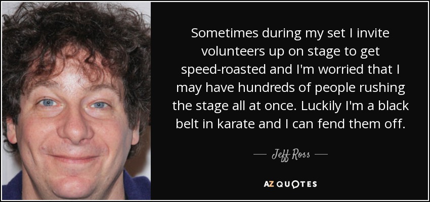 Sometimes during my set I invite volunteers up on stage to get speed-roasted and I'm worried that I may have hundreds of people rushing the stage all at once. Luckily I'm a black belt in karate and I can fend them off. - Jeff Ross