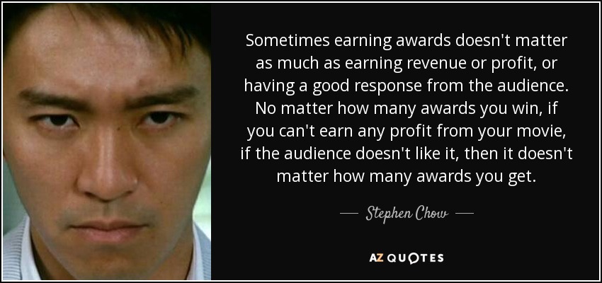 Sometimes earning awards doesn't matter as much as earning revenue or profit, or having a good response from the audience. No matter how many awards you win, if you can't earn any profit from your movie, if the audience doesn't like it, then it doesn't matter how many awards you get. - Stephen Chow