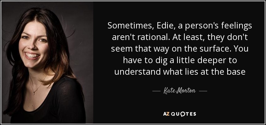 Sometimes, Edie, a person's feelings aren't rational. At least, they don't seem that way on the surface. You have to dig a little deeper to understand what lies at the base - Kate Morton
