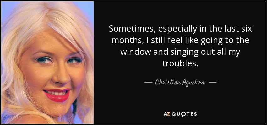 Sometimes, especially in the last six months, I still feel like going to the window and singing out all my troubles. - Christina Aguilera