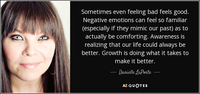 Sometimes even feeling bad feels good. Negative emotions can feel so familiar (especially if they mimic our past) as to actually be comforting. Awareness is realizing that our life could always be better. Growth is doing what it takes to make it better. - Danielle LaPorte