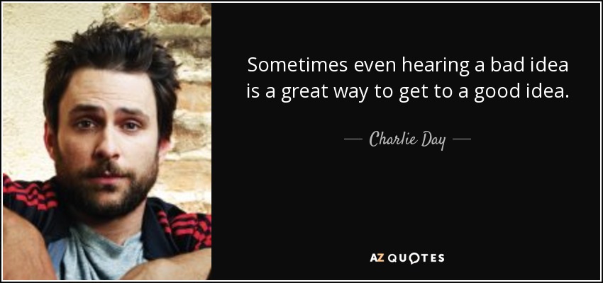 Sometimes even hearing a bad idea is a great way to get to a good idea. - Charlie Day