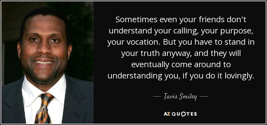 Sometimes even your friends don't understand your calling, your purpose, your vocation. But you have to stand in your truth anyway, and they will eventually come around to understanding you, if you do it lovingly. - Tavis Smiley